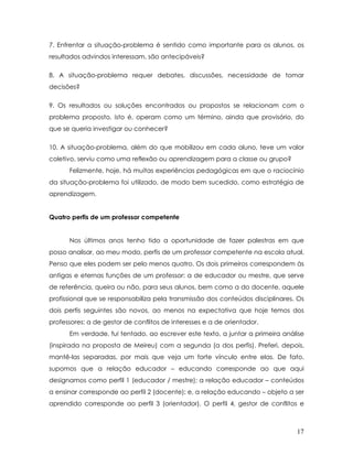 7. Enfrentar a situação-problema é sentido como importante para os alunos, os resultados advindos interessam, são antecipáveis? 
8. A situação-problema requer debates, discussões, necessidade de tomar decisões? 
9. Os resultados ou soluções encontrados ou propostos se relacionam com o problema proposto, isto é, operam como um término, ainda que provisório, do que se queria investigar ou conhecer? 
10. A situação-problema, além do que mobilizou em cada aluno, teve um valor coletivo, serviu como uma reflexão ou aprendizagem para a classe ou grupo? 
Felizmente, hoje, há muitas experiências pedagógicas em que o raciocínio da situação-problema foi utilizado, de modo bem sucedido, como estratégia de aprendizagem. 
Quatro perfis de um professor competente 
Nos últimos anos tenho tido a oportunidade de fazer palestras em que posso analisar, ao meu modo, perfis de um professor competente na escola atual. Penso que eles podem ser pelo menos quatro. Os dois primeiros correspondem às antigas e eternas funções de um professor: a de educador ou mestre, que serve de referência, queira ou não, para seus alunos, bem como a do docente, aquele profissional que se responsabiliza pela transmissão dos conteúdos disciplinares. Os dois perfis seguintes são novos, ao menos na expectativa que hoje temos dos professores: a de gestor de conflitos de interesses e a de orientador. 
Em verdade, fui tentado, ao escrever este texto, a juntar a primeira análise (inspirada na proposta de Meireu) com a segunda (a dos perfis). Preferi, depois, mantê-las separadas, por mais que veja um forte vínculo entre elas. De fato, supomos que a relação educador – educando corresponde ao que aqui designamos como perfil 1 (educador / mestre); a relação educador – conteúdos a ensinar corresponde ao perfil 2 (docente); e, a relação educando – objeto a ser aprendido corresponde ao perfil 3 (orientador). O perfil 4, gestor de conflitos e 
17 
 