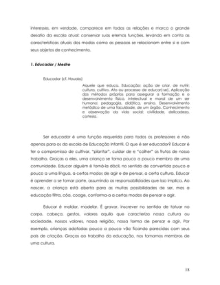 interesses, em verdade, comparece em todas as relações e marca o grande desafio da escola atual: conservar suas eternas funções, levando em conta as características atuais dos modos como as pessoas se relacionam entre si e com seus objetos de conhecimento. 
1. Educador / Mestre 
Educador (cf. Houaiss) 
Aquele que educa. Educação: ação de criar, de nutrir; cultura, cultivo. Ato ou processo de educar(-se). Aplicação dos métodos próprios para assegurar a formação e o desenvolvimento físico, intelectual e moral de um ser humano; pedagogia, didática, ensino. Desenvolvimento metódico de uma faculdade, de um órgão. Conhecimento e observação da vida social; civilidade, delicadeza, cortesia. 
Ser educador é uma função requerida para todos os professores e não apenas para os da escola de Educação Infantil. O que é ser educador? Educar é ter o compromisso de cultivar, “plantar”, cuidar de e “colher” os frutos de nosso trabalho. Graças a eles, uma criança se torna pouco a pouco membro de uma comunidade. Educar alguém é torná-la dócil, no sentido de convertida pouco a pouco a uma língua, a certos modos de agir e de pensar, a certa cultura. Educar é aprender a se tornar parte, assumindo as responsabilidades que isso implica. Ao nascer, a criança está aberta para as muitas possibilidades de ser, mas a educação filtra, côa, coage, conforma-a a certos modos de pensar e agir. 
Educar é moldar, modelar. É gravar, inscrever no sentido de tatuar no corpo, cabeça, gestos, valores aquilo que caracteriza nossa cultura ou sociedade, nossos valores, nossa religião, nossa forma de pensar e agir. Por exemplo, crianças adotadas pouco a pouco vão ficando parecidas com seus pais de criação. Graças ao trabalho da educação, nos tornamos membros de uma cultura. 18 
 