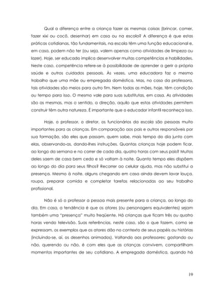 Qual a diferença entre a criança fazer as mesmas coisas (brincar, comer, fazer xixi ou cocô, desenhar) em casa ou na escola? A diferença é que estas práticas cotidianas, tão fundamentais, na escola têm uma função educacional e, em casa, podem não ter (ou seja, valem apenas como atividades de limpeza ou lazer). Hoje, ser educado implica desenvolver muitas competências e habilidades. Neste caso, competência refere-se à possibilidade de aprender a gerir a própria saúde e outros cuidados pessoais. Às vezes, uma educadora faz o mesmo trabalho que uma mãe ou empregada doméstica. Mas, no caso da professora, tais atividades são meios para outro fim. Nem todas as mães, hoje, têm condição ou tempo para isso. O mesmo vale para suas substitutas, em casa. As atividades são as mesmas, mas o sentido, a direção, aquilo que estas atividades permitem construir têm outra natureza. É importante que o educador infantil reconheça isso. 
Hoje, o professor, o diretor, os funcionários da escola são pessoas muito importantes para as crianças. Em comparação aos pais e outros responsáveis por sua formação, são eles que passam, quem sabe, mais tempo do dia junto com elas, observando-as, dando-lhes instruções. Quantas crianças hoje podem ficar, ao longo da semana e no correr de cada dia, quatro horas com seus pais? Muitos deles saem de casa bem cedo e só voltam à noite. Quanto tempo eles dispõem ao longo do dia para seus filhos? Recorrer ao celular ajuda, mas não substitui a presença. Mesmo à noite, alguns chegando em casa ainda devem lavar louça, roupa, preparar comida e completar tarefas relacionadas ao seu trabalho profissional. 
Não é só o professor a pessoa mais presente para a criança, ao longo do dia. Em casa, a tendência é que os atores (ou personagens equivalentes) sejam também uma “presença” muito freqüente. Há crianças que ficam três ou quatro horas vendo televisão. Suas referências, neste caso, são o que fazem, como se expressam, os exemplos que os atores dão no contexto de seus papéis ou histórias (incluindo-se, aí, os desenhos animados). Voltando aos professores: gostando ou não, querendo ou não, é com eles que as crianças convivem, compartilham momentos importantes de seu cotidiano. A empregada doméstica, quando há 
19 
 