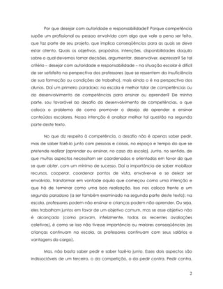 Por que desejar com autoridade e responsabilidade? Porque competência supõe um profissional ou pessoa envolvida com algo que vale a pena ser feito, que faz parte de seu projeto, que implica conseqüências para as quais se deve estar atento. Quais os objetivos, propósitos, intenções, disponibilidades daquilo sobre o qual devemos tomar decisões, argumentar, desenvolver, expressar? Se tal critério – desejar com autoridade e responsabilidade – na situação escolar é difícil de ser satisfeito na perspectiva dos professores (que se ressentem da insuficiência de sua formação ou condições de trabalho), mais ainda o é na perspectiva dos alunos. Daí um primeiro paradoxo: na escola é melhor falar de competências ou do desenvolvimento de competências para ensinar ou aprender? De minha parte, sou favorável ao desafio do desenvolvimento de competências, o que coloca o problema de como promover o desejo de aprender e ensinar conteúdos escolares. Nossa intenção é analisar melhor tal questão na segunda parte deste texto. 
No que diz respeito à competência, o desafio não é apenas saber pedir, mas de saber fazê-lo junto com pessoas e coisas, no espaço e tempo do que se pretende realizar (aprender ou ensinar, no caso da escola). Junto, no sentido, de que muitos aspectos necessitam ser coordenados e orientados em favor do que se quer obter, com um mínimo de sucesso. Daí a importância de saber mobilizar recursos, cooperar, coordenar pontos de vista, envolver-se e se deixar ser envolvido, transformar em vontade aquilo que começou como uma intenção e que há de terminar como uma boa realização. Isso nos coloca frente a um segundo paradoxo (a ser também examinado na segunda parte deste texto): na escola, professores podem não ensinar e crianças podem não aprender. Ou seja, eles trabalham juntos em favor de um objetivo comum, mas se esse objetivo não é alcançado (como provam, infelizmente, todas as recentes avaliações coletivas), é como se isso não tivesse importância ou maiores conseqüências (as crianças continuam na escola, os professores continuam com seus salários e vantagens do cargo). 
Mas, não basta saber pedir e saber fazê-lo junto. Esses dois aspectos são indissociáveis de um terceiro, o da competição, o do pedir contra. Pedir contra, 2 
 