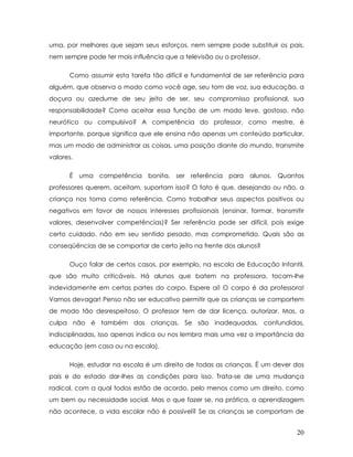 uma, por melhores que sejam seus esforços, nem sempre pode substituir os pais, nem sempre pode ter mais influência que a televisão ou o professor. 
Como assumir esta tarefa tão difícil e fundamental de ser referência para alguém, que observa o modo como você age, seu tom de voz, sua educação, a doçura ou azedume de seu jeito de ser, seu compromisso profissional, sua responsabilidade? Como aceitar essa função de um modo leve, gostoso, não neurótico ou compulsivo? A competência do professor, como mestre, é importante, porque significa que ele ensina não apenas um conteúdo particular, mas um modo de administrar as coisas, uma posição diante do mundo, transmite valores. 
É uma competência bonita, ser referência para alunos. Quantos professores querem, aceitam, suportam isso? O fato é que, desejando ou não, a criança nos toma como referência. Como trabalhar seus aspectos positivos ou negativos em favor de nossos interesses profissionais (ensinar, formar, transmitir valores, desenvolver competências)? Ser referência pode ser difícil, pois exige certo cuidado, não em seu sentido pesado, mas comprometido. Quais são as conseqüências de se comportar de certo jeito na frente dos alunos? 
Ouço falar de certos casos, por exemplo, na escola de Educação Infantil, que são muito criticáveis. Há alunos que batem na professora, tocam-lhe indevidamente em certas partes do corpo. Espere aí! O corpo é da professora! Vamos devagar! Penso não ser educativo permitir que as crianças se comportem de modo tão desrespeitoso. O professor tem de dar licença, autorizar. Mas, a culpa não é também das crianças. Se são inadequadas, confundidas, indisciplinadas, isso apenas indica ou nos lembra mais uma vez a importância da educação (em casa ou na escola). 
Hoje, estudar na escola é um direito de todas as crianças. É um dever dos pais e do estado dar-lhes as condições para isso. Trata-se de uma mudança radical, com a qual todos estão de acordo, pelo menos como um direito, como um bem ou necessidade social. Mas o que fazer se, na prática, a aprendizagem não acontece, a vida escolar não é possível? Se as crianças se comportam de 
20 
 