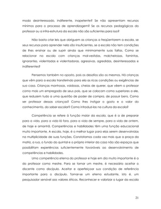 modo desinteressado, indiferente, inapetente? Se não apresentam recursos mínimos para o processo de aprendizagem? Se os recursos pedagógicos do professor ou a infra-estrutura da escola não são suficientes para isso? 
Não basta criar leis que obriguem as crianças a freqüentarem a escola, se seus recursos para aprender nela são insuficientes, se a escola não tem condições de lhes ensinar ou de suprir ainda que minimamente suas faltas. Como se relacionar na escola com crianças mal-vestidas, malcheirosas, famintas, ignorantes, violentadas e violentadoras, agressivas, agredidas, desinteressadas e indiferentes? 
Pensemos também no oposto, pois os desafios são os mesmos. Há crianças que vêm para a escola transferindo para ela as ricas condições ou exigências de sua casa. Crianças manhosas, vaidosas, cheias de querer, que vêem o professor como mais um empregado de seus pais, que se colocam como superiores a ele, que reduzem tudo a uma questão de poder de compra, de possuir bens. Como ser professor dessas crianças? Como lhes instigar o gosto e o valor do conhecimento, do saber escolar? Como introduzi-las na cultura da escola? 
Competência se refere à função maior da escola, que é a de preparar para a vida, para a vida lá fora, para a vida de sempre, para a vida de ontem, de hoje e amanhã. Competências e habilidades têm uma função educacional muito importante. A escola, hoje, é o melhor lugar para elas serem desenvolvidas na multiplicidade de suas funções. Constatamos cada vez mais que a praça da matriz, a rua, o fundo do quintal e o próprio interior da casa não são espaços que possibilitam experiências suficientemente favoráveis ao desenvolvimento de competências e habilidades. 
Uma competência eterna do professor e hoje em dia muito importante é a do professor como mestre. Para se tornar um mestre, é necessário aceitar o discente como discípulo. Aceitar e aperfeiçoar sua condição de referência importante para o discípulo. Tornar-se um eterno estudante, isto é, um pesquisador sensível aos valores éticos. Reconhecer e valorizar o lugar da escola 
21 
 