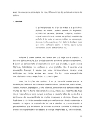para as crianças na sociedade de hoje. Diferenciar-se do sentido de mestre de ontem. 
2. Docente 
O que faz profissão de, o que se dedica a, o que cultiva; professor de, mestre. Declarar perante um magistrado, manifestar-se, prometer, protestar, obrigar-se, confessar, mostrar, dar a conhecer, ensinar, ser professor. Aquele cuja profissão é dar aulas em escola, colégio ou universidade; docente, mestre. Aquele que tem diploma de algum curso que forma professores (como o normal, alguns cursos universitários, o curso de licenciatura etc.) 
Professor é quem aceitar, nos termos em que hoje isso é proposto, o discente como um aluno, que precisa aprender e dominar certos conhecimentos. É quem se compromete profissionalmente com sua profissão. É quem ensina técnicas, habilidades. Ser professor é uma profissão, não é apenas uma ocupação. Professor é aquele que jurou, comprometeu-se perante uma instituição, um diretor, ensinar seus alunos. Por isso, nossa competência caracteriza-se como uma profissão da aprendizagem. 
Uma das funções do professor é a de transmitir conhecimentos e informações. Há coisas importantes a serem mantidas, preservadas, como história, valores, técnicas, explicações. Como fazer isso, considerando a complexidade do mundo de hoje? A forma tradicional de ensinar, mesmo que reconhecida, hoje não é mais suficiente para cumprir as antigas e novas funções da escola. Daí o sentimento de incompetência de muitos professores e diretores. Chamo de tradicional a condição segundo a qual quem entra na escola deve aprender e respeitar as regras de convivência escolar e dominar os conhecimentos e procedimentos que ela ensina. Se isso não acontece conforme os critérios de avaliação do professor ou da escola, a criança é reprovada ou então excluída. 22 
 