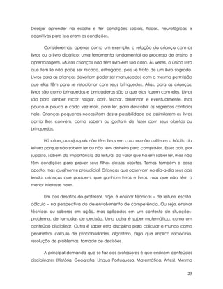 Desejar aprender na escola e ter condições sociais, físicas, neurológicas e cognitivas para isso eram as condições. 
Consideremos, apenas como um exemplo, a relação da criança com os livros ou o livro didático: uma ferramenta fundamental ao processo de ensino e aprendizagem. Muitas crianças não têm livro em sua casa. Às vezes, o único livro que tem lá não pode ser riscado, estragado, pois se trata de um livro sagrado. Livros para as crianças deveriam poder ser manuseados com a mesma permissão que elas têm para se relacionar com seus brinquedos. Aliás, para as crianças, livros são como brinquedos e brincadeiras são o que elas fazem com eles. Livros são para lamber, riscar, rasgar, abrir, fechar, desenhar, e eventualmente, mas pouco a pouco e cada vez mais, para ler, para descobrir os segredos contidos nele. Crianças pequenas necessitam desta possibilidade de assimilarem os livros como lhes convém, como sabem ou gostam de fazer com seus objetos ou brinquedos. 
Há crianças cujos pais não têm livros em casa ou não cultivam o hábito da leitura porque não sabem ler ou não têm dinheiro para comprá-los. Esses pais, por suposto, sabem da importância da leitura, do valor que há em saber ler, mas não têm condições para prover seus filhos desses objetos. Temos também o caso oposto, mas igualmente prejudicial. Crianças que observam no dia-a-dia seus pais lendo, crianças que possuem, que ganham livros e livros, mas que não têm o menor interesse neles. 
Um dos desafios do professor, hoje, é ensinar técnicas – de leitura, escrita, cálculo – na perspectiva do desenvolvimento de competência. Ou seja, ensinar técnicas ou saberes em ação, mas aplicados em um contexto de situações- problema, de tomadas de decisão. Uma coisa é saber matemática, como um conteúdo disciplinar. Outra é saber esta disciplina para calcular o mundo como geometria, cálculo de probabilidades, algoritmo, algo que implica raciocínio, resolução de problemas, tomada de decisões. 
A principal demanda que se faz aos professores é que ensinem conteúdos disciplinares (História, Geografia, Língua Portuguesa, Matemática, Artes). Mesmo 
23 
 