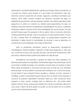 professores) e estudante (literalmente, aquele que estuda). Eternos estudantes, se a escola nos marcou para sempre, é o que todos nos tornaremos. Para isso, devemos construir autonomia de estudo. Segundo, o professor orientador, por suposto, deve saber conduzir projetos de pesquisa, situações de jogos ou experiências que tenham valor de pesquisa. Terceiro, isso implica aprender a fazer perguntas e a definir um caminho ou método para respondê-las. Ou seja, um professor orientador domina competências metodológicas. Por último, o professor orientador valoriza a escrita como forma privilegiada de comunicação. Por que escrita? Porque quem faz pesquisa e não as relata, não as comunica de forma impressa (possível de ser lida, vista ou ouvida de um modo permanente), é como se não a tivesse feito. Os professores falam, os pesquisadores escrevem. Ser orientador é saber marcar a necessidade de escrever o que se aprendeu no contexto de uma investigação como algo fundamental. 
Hoje, os professores necessitam possuir ou desenvolver competência metodológica. Orientar projetos, aprender a fazer boas perguntas e, mais que isso, convencer os alunos de que elas são boas, são domínios fundamentais. Não por acaso, valoriza-se hoje a prática de projetos em sala de aula. 
Considere-se, por exemplo, o projeto de visitar uma feira, preparar e se alimentar dos produtos ali adquiridos. Tal atividade exige muita orientação. Há de se envolver a família (conseguir, por exemplo, recursos para as compras a serem feitas, pedir autorização e comunicar aos pais que se trata de uma atividade extra-escolar), há de se alterar e articular esta atividade com a rotina da escola. O que fazer? O que comprar? Como escolher e valorizar as frutas, verduras e hortaliças a serem compradas? Quanto tempo ficar na feira? Como preparar e consumir os produtos adquiridos? Conversar sobre seu valor nutricional, lavar, preparar a mesa, comer, mastigar bem os alimentos etc., são partes deste projeto. Não por acaso, crianças que resistem em comer, por exemplo, alface em suas casas o fazem de bom grado na escola, se isso fez parte de um contexto que se tornou importante para elas. 25 
 