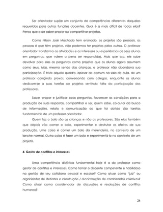 Ser orientador supõe um conjunto de competências diferentes daquelas requeridas para outras funções docentes. Qual é a mais difícil de todas elas? Penso que a de saber propor ou compartilhar projetos. 
Como Nilson José Machado tem ensinado, os projetos são pessoais, as pessoas é que têm projetos, não podemos ter projetos pelos outros. O professor orientador transforma as atividades e os interesses ou experiências de seus alunos em perguntas, que valem a pena ser respondidas. Mais que isso, ele sabe devolver para eles as perguntas como projetos que os alunos agora assumem como seus. Mas, mesmo sendo das crianças, o professor não abandona sua participação. É triste aquele quadro, apesar de comum na sala de aula, de um professor corrigindo provas, conversando com colegas, enquanto os alunos dedicam-se a suas tarefas ou projetos sentindo falta da participação dos professores. 
Saber propor e justificar boas perguntas, favorecer as condições para a produção de suas respostas, compartilhar e ser, quem sabe, co-autor da busca de informações, relato e comunicação do que foi obtido são tarefas fundamentais de um professor orientador. 
Quem faz o bolo são as crianças e não os professores. São elas também que depois vão comer o bolo, experimentar e desfrutar os efeitos de sua produção. Uma coisa é comer um bolo da merendeira, no contexto de um lanche normal. Outra coisa é fazer um bolo e experimentá-lo no contexto de um projeto. 
4. Gestor de conflitos e interesses 
Uma competência didática fundamental hoje é a do professor como gestor de conflitos e interesses. Como tornar o discente competente e habilidoso na gestão de seu cotidiano pessoal e escolar? Como atuar como “juiz” ou organizador de debates e construção / reconstrução de combinados coletivos? Como atuar como coordenador de discussões e resoluções de conflitos humanos? 
26 
 