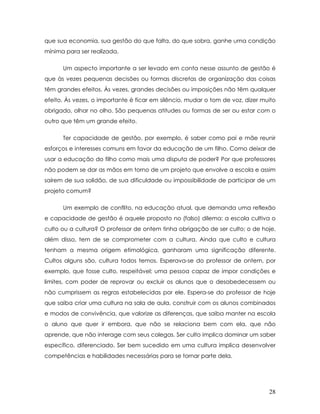 que sua economia, sua gestão do que falta, do que sobra, ganhe uma condição mínima para ser realizada. 
Um aspecto importante a ser levado em conta nesse assunto de gestão é que às vezes pequenas decisões ou formas discretas de organização das coisas têm grandes efeitos. Às vezes, grandes decisões ou imposições não têm qualquer efeito. Às vezes, o importante é ficar em silêncio, mudar o tom de voz, dizer muito obrigado, olhar no olho. São pequenas atitudes ou formas de ser ou estar com o outro que têm um grande efeito. 
Ter capacidade de gestão, por exemplo, é saber como pai e mãe reunir esforços e interesses comuns em favor da educação de um filho. Como deixar de usar a educação do filho como mais uma disputa de poder? Por que professores não podem se dar as mãos em torno de um projeto que envolve a escola e assim saírem de sua solidão, de sua dificuldade ou impossibilidade de participar de um projeto comum? 
Um exemplo de conflito, na educação atual, que demanda uma reflexão e capacidade de gestão é aquele proposto no (falso) dilema: a escola cultiva o culto ou a cultura? O professor de ontem tinha obrigação de ser culto; o de hoje, além disso, tem de se comprometer com a cultura. Ainda que culto e cultura tenham a mesma origem etimológica, ganharam uma significação diferente. Cultos alguns são, cultura todos temos. Esperava-se do professor de ontem, por exemplo, que fosse culto, respeitável; uma pessoa capaz de impor condições e limites, com poder de reprovar ou excluir os alunos que o desobedecessem ou não cumprissem as regras estabelecidas por ele. Espera-se do professor de hoje que saiba criar uma cultura na sala de aula, construir com os alunos combinados e modos de convivência, que valorize as diferenças, que saiba manter na escola o aluno que quer ir embora, que não se relaciona bem com ela, que não aprende, que não interage com seus colegas. Ser culto implica dominar um saber específico, diferenciado. Ser bem sucedido em uma cultura implica desenvolver competências e habilidades necessárias para se tornar parte dela. 28 
 