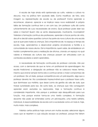 A escola de hoje ainda está aprisionada ao culto, valoriza a cultura no discurso, mas na prática tem saudade dele. Como modificar, de fato, esta imagem ou representação de escola ou de professor? Como aprender a reconhecer, observar, apreciar e se implicar nessa nova realidade? A própria idéia de formação contínua tem a ver com isso. Um professor culto dá conta suficientemente de suas necessidades de ensino. Qual professor pode dizer isso sobre si mesmo? Quem não se sente despreparado, insuficiente, incompleto? Valorizar a formação contínua dos professores, aprender a trocar pontos de vista, discutir e decidir sobre questões comuns faz parte da nova cultura de uma escola que se quer para todas as crianças. Daí a importância de, no espaço e tempo da escola, hoje, aprendermos a desenvolver projetos envolvendo a família e a comunidade de nossos alunos. Daí a importância, quem sabe, de estabelecer um horário complementar para a realização de oficinas, criando um espaço no qual valores e interesses da cultura das crianças possam ser articulados com os conteúdos escolares a serem aprendidos. 
A necessidade de formação continuada do professor coincide, não por acaso, com a demanda de que se torne um profissional da aprendizagem. Na escola tradicional, a obrigação do professor não se colocava nesses termos, mesmo que ensinar sempre tenha sido e continue sendo o maior compromisso de um professor. De um lado, porque competência era um pré-requisito, algo que o professor deveria ter. Era considerado imprescindível que o professor fosse culto, que dominasse sua matéria, que desse conta da gestão da sala de aula, que tivesse autoridade para isso. De outro lado, as crianças que não conseguiam aprender eram excluídas ou reprovadas. Hoje a formação contínua é considerada importante, não porque o professor seja desqualificado para sua função, mas porque ensinar tornou-se uma tarefa complexa. A formação docente não pode ser entendida como um pré-requisito, uma tarefa solitária, individual. A responsabilidade da escola com a sociedade como um todo é, hoje, muito maior, mais complexa. 
Valorizo certas práticas hoje comuns em muitas escolas: selecionar alguns casos que se repetem e cuja solução escapa ao professor, porque lhe faltam 
29 
 