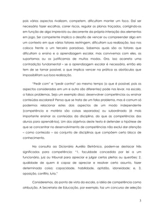 pois vários aspectos rivalizam, competem, dificultam manter um foco. Daí ser necessário fazer escolhas, correr riscos, regular os planos traçados, corrigindo-os em função de algo imprevisto ou decorrente da própria interação dos elementos em jogo. Ser competente implica o desafio de vencer ou compreender algo em um contexto em que vários fatores restringem, dificultam sua realização. Isso nos coloca frente a um terceiro paradoxo. Sabemos quais são os fatores que dificultam o ensino e a aprendizagem escolar, mas convivemos com eles, os suportamos ou os justificamos de muitos modos. Ora, isso acarreta uma contradição fundamental – se a aprendizagem escolar é necessária, então ela tem de se tornar possível, o que implica vencer na prática os obstáculos que impossibilitam sua boa realização. 
“Pedir com” e “pedir contra” ao mesmo tempo (o que é possível, pois os aspectos considerados em um e outro são diferentes) pode nos levar, na escola, a falsos problemas. Seja um exemplo disso: desenvolver competências ou ensinar conteúdos escolares? Penso que se trata de um falso problema, mas é comum só podermos relacionar estes dois aspectos de um modo independente (competência e matéria são coisas separadas) ou subordinado (é mais importante ensinar os conteúdos da disciplina, do que as competências dos alunos para aprendê-los). Um dos objetivos deste texto é defender a hipótese de que se concentrar no desenvolvimento de competências não exclui dar atenção – como conteúdo – ao conjunto de disciplinas que compõem certo bloco de conhecimento. 
Na consulta ao Dicionário Aurélio Eletrônico, podem-se destacar três significados para competência: “1. faculdade concedida por lei a um funcionário, juiz ou tribunal para apreciar e julgar certos pleitos ou questões; 2. qualidade de quem é capaz de apreciar e resolver certo assunto, fazer determinada coisa; capacidade, habilidade, aptidão, idoneidade; e, 3. oposição, conflito, luta.” 
Consideremos, do ponto de vista da escola, a idéia de competência como atribuição. A Secretaria de Educação, por exemplo, faz um concurso de seleção 
3 
 