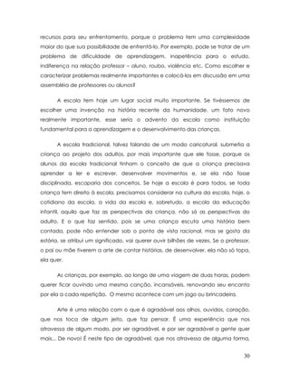 recursos para seu enfrentamento, porque o problema tem uma complexidade maior do que sua possibilidade de enfrentá-lo. Por exemplo, pode se tratar de um problema de dificuldade de aprendizagem, inapetência para o estudo, indiferença na relação professor – aluno, roubo, violência etc. Como escolher e caracterizar problemas realmente importantes e colocá-los em discussão em uma assembléia de professores ou alunos? 
A escola tem hoje um lugar social muito importante. Se tivéssemos de escolher uma invenção na história recente da humanidade, um fato novo realmente importante, esse seria o advento da escola como instituição fundamental para a aprendizagem e o desenvolvimento das crianças. 
A escola tradicional, talvez falando de um modo caricatural, submetia a criança ao projeto dos adultos, por mais importante que ele fosse, porque os alunos da escola tradicional tinham o conceito de que a criança precisava aprender a ler e escrever, desenvolver movimentos e, se ela não fosse disciplinada, escaparia dos conceitos. Se hoje a escola é para todos, se toda criança tem direito à escola, precisamos considerar na cultura da escola, hoje, o cotidiano da escola, a vida da escola e, sobretudo, a escola da educação infantil, aquilo que faz as perspectivas da criança, não só as perspectivas do adulto. E o que faz sentido, pois se uma criança escuta uma história bem contada, pode não entender sob o ponto de vista racional, mas se gosta da estória, se atribui um significado, vai querer ouvir bilhões de vezes. Se o professor, o pai ou mãe tiverem a arte de contar histórias, de desenvolver, ela não só topa, ela quer. 
As crianças, por exemplo, ao longo de uma viagem de duas horas, podem querer ficar ouvindo uma mesma canção, incansáveis, renovando seu encanto por ela a cada repetição. O mesmo acontece com um jogo ou brincadeira. 
Arte é uma relação com o que é agradável aos olhos, ouvidos, coração, que nos toca de algum jeito, que faz pensar. É uma experiência que nos atravessa de algum modo, por ser agradável, e por ser agradável a gente quer mais... De novo! É neste tipo de agradável, que nos atravessa de alguma forma, 30 
 