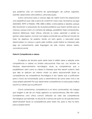 que podemos criar um momento de aprendizagem, de cultivar, organizar, assimilar, desenvolver certa estética, certa educação. 
Como comunicar para a criança algo de valor? Como lhe proporcionar uma experiência que vale a pena ser vivida? Em nosso caso, recorremos ao jogo (MACEDO, PETTY e PASSOS, 1998, 2000 e 2005), a brincadeiras e desafios, porque eles favorecem a proposição de situações-problema que fazem sentido para as crianças, porque criam um contexto de diálogo, possibilitam fazer comparações, observar diferenças, fazer críticas, articular as coisas, aprender a perder ou ganhar, saber esperar, conviver com regras e entender seu sentido em função do todo, ter objetivos, ter projetos. Sendo um bom gestor, o educador pode desencadear na criança o gosto pela matéria, pode fazê-la se interessar pelo jogo do conhecimento, pela linguagem da arte, música, dança, teatro, convivência social. 
Parte III: Competências e valores 
O objetivo da terceira parte deste texto é refletir sobre a relação entre competências e valores no âmbito educacional. Para isso, vou recorrer ao fabuloso desenvolvimento tecnológico atual, as competências que o possibilitaram, bem como os valores e interesses que lhes deram sustento. Será que eles se aplicam do mesmo modo no plano educacional? Quais as conseqüências da competência tecnológica e dos valores que a justificaram para o futuro da humanidade, para a sobrevivência de outros seres vivos e de nosso próprio planeta? Por que desenvolver competências na educação implica assumir os valores que as justificam? 
Como comentamos, competência é um tema controvertido. Há colegas que reagem a ele de um modo agressivo ou preconceituoso. Eles têm razão. Consideremos uma crítica comum atribuída ao valor das competências tecnológicas, por exemplo, no século 20. A serviço de quem ou do quê elas foram desenvolvidas? Quais as conseqüências para todos nós, para a vida na terra, para a própria terra? 
31 
 