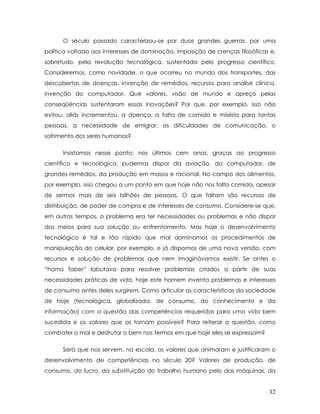 O século passado caracterizou-se por duas grandes guerras, por uma política voltada aos interesses de dominação, imposição de crenças filosóficas e, sobretudo, pela revolução tecnológica, sustentada pelo progresso científico. Consideremos, como novidade, o que ocorreu no mundo dos transportes, das descobertas de doenças, invenção de remédios, recursos para análise clinica, invenção do computador. Que valores, visão de mundo e apreço pelas conseqüências sustentaram essas inovações? Por que, por exemplo, isso não evitou, aliás incrementou, a doença, a falta de comida e miséria para tantas pessoas, a necessidade de emigrar, as dificuldades de comunicação, o sofrimento dos seres humanos? 
Insistamos nesse ponto: nos últimos cem anos, graças ao progresso científico e tecnológico, pudemos dispor da aviação, do computador, de grandes remédios, da produção em massa e racional. No campo dos alimentos, por exemplo, isso chegou a um ponto em que hoje não nos falta comida, apesar de sermos mais de seis bilhões de pessoas. O que faltam são recursos de distribuição, de poder de compra e de interesses de consumo. Considere-se que, em outros tempos, o problema era ter necessidades ou problemas e não dispor dos meios para sua solução ou enfrentamento. Mas hoje o desenvolvimento tecnológico é tal e tão rápido que mal dominamos os procedimentos de manipulação do celular, por exemplo, e já dispomos de uma nova versão, com recursos e solução de problemas que nem imaginávamos existir. Se antes o “homo faber” labutava para resolver problemas criados a partir de suas necessidades práticas de vida, hoje este homem inventa problemas e interesses de consumo antes deles surgirem. Como articular as características da sociedade de hoje (tecnológica, globalizada, de consumo, do conhecimento e da informação) com a questão das competências requeridas para uma vida bem sucedida e os valores que as tornam possíveis? Para reiterar a questão, como combater o mal e desfrutar o bem nos termos em que hoje eles se expressam? 
Será que nos servem, na escola, os valores que animaram e justificaram o desenvolvimento de competências no século 20? Valores de produção, de consumo, do lucro, da substituição do trabalho humano pelo das máquinas, da 
32 
 
