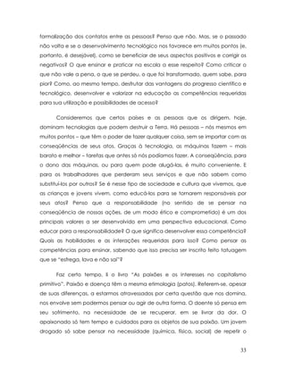 formalização dos contatos entre as pessoas? Penso que não. Mas, se o passado não volta e se o desenvolvimento tecnológico nos favorece em muitos pontos (e, portanto, é desejável), como se beneficiar de seus aspectos positivos e corrigir os negativos? O que ensinar e praticar na escola a esse respeito? Como criticar o que não vale a pena, o que se perdeu, o que foi transformado, quem sabe, para pior? Como, ao mesmo tempo, desfrutar das vantagens do progresso científico e tecnológico, desenvolver e valorizar na educação as competências requeridas para sua utilização e possibilidades de acesso? 
Consideremos que certos países e as pessoas que os dirigem, hoje, dominam tecnologias que podem destruir a Terra. Há pessoas – nós mesmos em muitos pontos – que têm o poder de fazer qualquer coisa, sem se importar com as conseqüências de seus atos. Graças à tecnologia, as máquinas fazem – mais barato e melhor – tarefas que antes só nós podíamos fazer. A conseqüência, para o dono das máquinas, ou para quem pode alugá-las, é muito conveniente. E para os trabalhadores que perderam seus serviços e que não sabem como substituí-los por outros? Se é nesse tipo de sociedade e cultura que vivemos, que as crianças e jovens vivem, como educá-los para se tornarem responsáveis por seus atos? Penso que a responsabilidade (no sentido de se pensar na conseqüência de nossas ações, de um modo ético e comprometido) é um dos principais valores a ser desenvolvido em uma perspectiva educacional. Como educar para a responsabilidade? O que significa desenvolver essa competência? Quais as habilidades e as interações requeridas para isso? Como pensar as competências para ensinar, sabendo que isso precisa ser inscrito feito tatuagem que se “esfrega, lava e não sai”? 
Faz certo tempo, li o livro “As paixões e os interesses no capitalismo primitivo”. Paixão e doença têm a mesma etimologia (patos). Referem-se, apesar de suas diferenças, a estarmos atravessados por certa questão que nos domina, nos envolve sem podermos pensar ou agir de outra forma. O doente só pensa em seu sofrimento, na necessidade de se recuperar, em se livrar da dor. O apaixonado só tem tempo e cuidados para os objetos de sua paixão. Um jovem drogado só sabe pensar na necessidade (química, física, social) de repetir o 
33 
 