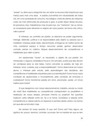 “prazer” ou alívio que a droga lhe traz, em obter os recursos (não importa por que meios) para mais uma dose. A paixão (convertida em necessidade) de todos nós, em uma sociedade do consumo, tecnológica, cheia de ofertas de máquinas cada vez mais sofisticadas de produção e gozo, é poder dispor desses recursos. Só pensamos nisso. Trabalhamos mais só para isso, nos “matamos”. Ser ou tornar- se competente para alimentar os objetos de nossa paixão, de forma não crítica, vale a pena? 
O interesse, ao contrário da paixão, se relaciona ao poder argumentar, interagir, defender, justificar e se responsabilizar pelo objeto ou pessoas que o mobilizam. Interesse pede razão, descentração, entregar-se ao melhor ponto de vista, coordenar espaço e tempo, renunciar, perder, ganhar, desenvolver vontade, pensar no coletivo. Requer desenvolvimento de competências e habilidades que valem a pena. 
Um apaixonado “rouba”, se necessário, o objeto de sua paixão. Um interessado o negocia, estabelece trocas e, em princípio, aceita que elas devam ser vantajosas para os dois lados. Como converter as paixões de hoje em interesse, amor, cuidado, paz, e responsabilidade? Como desenvolver em nossos alunos o interesse pelo estudo, pela aprendizagem das disciplinas, das competências e habilidades requeridas para sua assimilação? Como trocar nossa condição de apaixonados e incompetentes, pela condição de amorosos e cuidadosos? Como transformar paixão em amor, prevenção, saúde, um futuro melhor para todos? 
O que desejamos com nossos relacionamentos, trabalho, estudo ou modo de vida? Que habilidades ou competências correspondem ou possibilitam a realização de nossos desejos, principais intentos ou projetos? Tais questões implicam certa reflexão entre ser, ter e se tornar. Considerar a relação entre competências e valores solicita um repensar os sentidos destes verbos, nos termos em que eles se formulam, hoje. 
Ser sempre foi nossa questão. O que ser? Como ser? Para alguns, ser significa ter, possuir, dominar, controlar, acumular. Ser na medida em que se tem 
34 
 