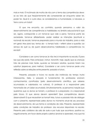 mais e mais. O incômodo de muitos de nós com o tema das competências deve- se ao fato de que freqüentemente ele compreende ser enquanto saber ter, poder ter. Qual é o custo disso, se considerarmos a humanidade, a natureza, a Terra como um todo? 
O que me encanta, ao contrário, quando pensamos o valor do desenvolvimento de competências e habilidades no âmbito educacional é que ser, agora, corresponde a um tornar-se que vale a pena. Tornar-se parte da sociedade, tornar-se alfabetizado, poder realizar as intenções (escritural e racional) da escola, tornar-se preparado para o mundo do trabalho, para a vida em geral. Mas para isso, temos de – o tempo todo – refletir sobre a questão: ao serviço do quê ou de quem desenvolvemos habilidades e competências na escola? 
Considerar o ser como tornar-se (e não ter) é importante na escola. É para isso que ela existe. Para antecipar, instruir, transmitir, hoje, aquilo que as crianças hão de precisar mais tarde, quando se tornarem adultas, quando forem nos substituir (espera-se, para melhor). Considerar o ser como tornar-se pede uma reflexão sobre as relações entre presente, passado e futuro. 
Presente, passado e futuro na escola são instâncias do tempo muito interessantes. Nela, o passado é fundamental. Os professores ensinam conhecimentos constituídos (pelo desenvolvimento científico, por saberes acumulados e valorizados na cultura). O professor é o responsável pela transmissão de um saber acumulado. Simultaneamente, se pensamos naquilo que queremos que os alunos se tornem, o professor é o preparador, é o responsável pelo futuro. O que alunos devem aprender? Que competências devem desenvolver? O que necessitam se tornar? Mas, futuro e passado hão de dialogar com o presente, representado pelos alunos no momento atual de seu processo de desenvolvimento, de sua forma e condições de vida. Presente, representado pelas condições de trabalho do professor, dos recursos disponíveis na escola. Presente pelo cotidiano da sala de aula e por tudo que acontece, positiva ou negativamente, em favor deste projeto coletivo (ensinar e aprender), mas que há 
35 
 