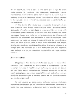 de ser reconstruído, caso a caso. É uma pena que o hoje da escola freqüentemente se identifique com indiferença, inapetência, chatice, incompetência, inconveniência. Como manter, preservar o passado que não podemos esquecer no presente da escola? Como antecipar o futuro, tornando os alunos pouco a pouco competentes, preparados para as grandes tarefas que lhes reservamos? 
De fato, é muito difícil valorizar essa compreensão de competência em uma sociedade como a nossa. Uma sociedade “cheia” de conhecimentos, globalizada, informatizada, tecnológica e consumista. Hoje, ser ou se sentir incompetente, pobre, analfabeto, custa muito caro, não dá lucro, não vende tecnologias. É quase uma ironia que tenhamos precisado dos interesses mais sofisticados do capitalismo para reconhecer o valor da educação. Como reconhecer, na escola, os perigos do desenvolvimento de competências a serviço de coisas que não valem a pena? Como transformar essa direção, devolvendo à escola sua condição política, ética, de preparar criticamente as crianças para uma sociedade que se quer melhor, mais justa, mais preparada para desfrutar e se manter merecedora dos benefícios de nossa condição humana? 
Considerações Finais 
Chegamos ao final de mais um texto sobre assunto tão importante e complexo. Como desenvolver em nossos alunos as competências que eles necessitam no mundo de hoje? Como um professor pode agir em sala de aula em favor desta direção, recorrendo aos conteúdos disciplinares, ou seja, ao projeto pedagógico e ao currículo proposto? Como ele pode atuar como um profissional da aprendizagem e, portanto, valorizar em sua formação aspectos que corroboram para isso? 
Por mais exaustivo que possa parecer, preferimos começar o texto com uma análise conceitual do que são competências e habilidades, destacando os pontos que nos pareceram fundamentais para a segunda parte. Nesta, 36 
 