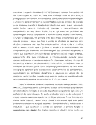assumimos a proposta de Meirieu (1998, 2005) de que o professor é um profissional da aprendizagem e, como tal, deve fazer convergir todos os seus esforços pedagógicos e disciplinares. Reconhecer-se como profissional da aprendizagem é um convite para romper com as representações atuais de professor de crianças ou de disciplinas e aceitar o desafio de ser alguém que sabe – e quer – dentro de certos limites (pessoais, institucionais) promover o desenvolvimento de competências em seus alunos. Fazê-lo, isto é, agir como um profissional da aprendizagem, implica compreender a tríade na qual se encerra, como mínimo, a função pedagógica. Um primeiro lado desta tríade caracteriza-se por uma relação professor – alunos que tece o sentido da atividade de aprender com alguém competente para isso. Essa relação afetiva, cultural, social e cognitiva está a serviço daquilo que a justifica na escola – o desenvolvimento de competências por intermédio da aprendizagem dos conteúdos disciplinares e valores que as justificam. Um segundo lado caracteriza-se pela relação didática, propriamente dita, cuja metodologia e intencionalidade curricular estão comprometidas com um ensino ou educação básica para todas as crianças. O terceiro lado valoriza a relação do aluno com o próprio conhecimento, com as condições de sua produção e com a disciplina (agora no sentido de certo modo de agir para aprender) para isso requerida. Desenvolvimento de competências, aprendizagem de conteúdos disciplinares e aquisição de valores são as resultantes deste trabalho, quando esses aspectos podem ser considerados de um modo interdependente e construtivo, isto é, não excludente. 
Como se tornar um professor competente na escola de hoje (MEIRIEU, 2005; MACEDO, 2005)? Propusemos quatro perfis, ou seja, características que poderiam ser valorizadas na formação e atuação do professor que pretende agir como um profissional da aprendizagem. Os perfis analisados foram os de: educador / mestre, docente, orientador e gestor de conflitos e interesses. O que tínhamos em mente nesta proposta, dentre outras coisas? Consideramos que esses perfis poderiam favorecer três funções discentes – complementares / indissociáveis / irredutíveis – que qualificam o sentido de aprender. A primeira função é aprendermos com alguém. Isso implica reconhecer alguém como mestre ou 
37 
 