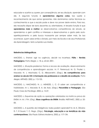 educador e aceitar ou querer, por conseqüência, ser seu discípulo, aprender com ele. A segunda função é aprendermos alguma coisa. Isso supõe o reconhecimento de que somos ignorantes, não dominamos certas técnicas ou conhecimentos e que a escola pode e deve nos prover deste ensino. Para isso, ela necessita dispor de bons docentes ou orientadores. A terceira função é que aprendemos mais e melhor se desenvolvemos competências de estudo, se aprendemos a gerir conflitos e interesses e desenvolvemos o gosto pelo auto- aperfeiçoamento e pela busca incessante por sempre saber mais. Se isso acontecer, quem sabe então o Estado, por meio da Escola e de seus Profissionais da Aprendizagem, terá cumprido sua missão. 
Referências bibliográficas 
MACEDO, L. Ensinar: agir na urgência, decidir na incerteza. Pátio - Revista Pedagógica, Porto Alegre, v. 18, p. 63-63, 2001. 
MACEDO, L. Situação-problema: Forma e recurso de avaliação, desenvolvimento de competências e aprendizagem escolar. In: P. Perrenoud; M. G. Thurler; L. Macedo; N. J. Machado; C. D. Allessandrini. (Orgs.). As competências para ensinar no século XXI: A formação dos professores e o desafio da avaliação. Porto Alegre: ARTMED, 2002, p. 113-135. 
MACEDO, L.; MACHADO, N. J.; MENEZES, L. C. O saber ser: competências e habilidades. In: L. Macedo; B. A. de Assis. (Orgs.). Psicanálise e Pedagogia. São Paulo: Casa do Psicólogo, 2002, p. 15-27. 
MACEDO, L. Esquemas de ação ou operações valorizadas na matriz ou prova do ENEM. In: M. I. Fini. (Org.). Eixos cognitivos do ENEM. Brasília: INEP/MEC, 2002, p. 55- 83. 
MACEDO, L. A questão da inteligência: todos podem aprender? In: M. K. Oliveira; D. T. R Souza; T. C. Rego. (Orgs.). Psicologia, educação e as temáticas da vida contemporânea. São Paulo: Editora Moderna, 2002, p. 117-134. 38 
 