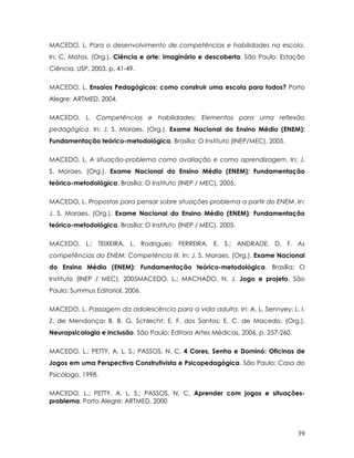 MACEDO, L. Para o desenvolvimento de competências e habilidades na escola. In: C. Matos. (Org.). Ciência e arte: imaginário e descoberta. São Paulo: Estação Ciência, USP, 2003, p. 41-49. 
MACEDO, L. Ensaios Pedagógicos: como construir uma escola para todos? Porto Alegre: ARTMED, 2004. 
MACEDO, L. Competências e habilidades: Elementos para uma reflexão pedagógica. In: J. S. Moraes. (Org.). Exame Nacional do Ensino Médio (ENEM): Fundamentação teórico-metodológica. Brasília: O Instituto (INEP/MEC), 2005. 
MACEDO, L. A situação-problema como avaliação e como aprendizagem. In: J. S. Moraes. (Org.). Exame Nacional do Ensino Médio (ENEM): Fundamentação teórico-metodológica. Brasília: O Instituto (INEP / MEC), 2005. 
MACEDO, L. Propostas para pensar sobre situações-problema a partir do ENEM. In: J. S. Moraes. (Org.). Exame Nacional do Ensino Médio (ENEM): Fundamentação teórico-metodológica. Brasília: O Instituto (INEP / MEC), 2005. 
MACEDO, L.; TEIXEIRA, L. Rodrigues; FERREIRA, E. S.; ANDRADE, D. F. As competências do ENEM: Competência III. In: J. S. Moraes. (Org.). Exame Nacional do Ensino Médio (ENEM): Fundamentação teórico-metodológica. Brasília: O Instituto (INEP / MEC), 2005MACEDO, L.; MACHADO, N. J. Jogo e projeto. São Paulo: Summus Editorial, 2006. 
MACEDO, L. Passagem da adolescência para a vida adulta. In: A. L. Sennyey; L. I. Z. de Mendonça; B. B. G. Schlecht; E. F. dos Santos; E. C. de Macedo. (Org.). Neuropsicologia e inclusão. São Paulo: Editora Artes Médicas, 2006, p. 257-260. 
MACEDO, L.; PETTY, A. L. S.; PASSOS, N. C. 4 Cores, Senha e Dominó: Oficinas de Jogos em uma Perspectiva Construtivista e Psicopedagógica. São Paulo: Casa do Psicólogo, 1998. 
MACEDO, L.; PETTY, A. L. S.; PASSOS, N. C. Aprender com jogos e situações- problema. Porto Alegre: ARTMED, 2000 
39 
 