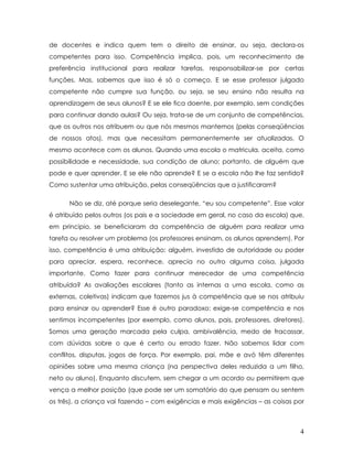 de docentes e indica quem tem o direito de ensinar, ou seja, declara-os competentes para isso. Competência implica, pois, um reconhecimento de preferência institucional para realizar tarefas, responsabilizar-se por certas funções. Mas, sabemos que isso é só o começo. E se esse professor julgado competente não cumpre sua função, ou seja, se seu ensino não resulta na aprendizagem de seus alunos? E se ele fica doente, por exemplo, sem condições para continuar dando aulas? Ou seja, trata-se de um conjunto de competências, que os outros nos atribuem ou que nós mesmos mantemos (pelas conseqüências de nossos atos), mas que necessitam permanentemente ser atualizadas. O mesmo acontece com os alunos. Quando uma escola o matricula, aceita, como possibilidade e necessidade, sua condição de aluno; portanto, de alguém que pode e quer aprender. E se ele não aprende? E se a escola não lhe faz sentido? Como sustentar uma atribuição, pelas conseqüências que a justificaram? 
Não se diz, até porque seria deselegante, “eu sou competente”. Esse valor é atribuído pelos outros (os pais e a sociedade em geral, no caso da escola) que, em principio, se beneficiaram da competência de alguém para realizar uma tarefa ou resolver um problema (os professores ensinam, os alunos aprendem). Por isso, competência é uma atribuição: alguém, investido de autoridade ou poder para apreciar, espera, reconhece, aprecia no outro alguma coisa, julgada importante. Como fazer para continuar merecedor de uma competência atribuída? As avaliações escolares (tanto as internas a uma escola, como as externas, coletivas) indicam que fazemos jus à competência que se nos atribuiu para ensinar ou aprender? Esse é outro paradoxo: exige-se competência e nos sentimos incompetentes (por exemplo, como alunos, pais, professores, diretores). Somos uma geração marcada pela culpa, ambivalência, medo de fracassar, com dúvidas sobre o que é certo ou errado fazer. Não sabemos lidar com conflitos, disputas, jogos de força. Por exemplo, pai, mãe e avó têm diferentes opiniões sobre uma mesma criança (na perspectiva deles reduzida a um filho, neto ou aluno). Enquanto discutem, sem chegar a um acordo ou permitirem que vença a melhor posição (que pode ser um somatório do que pensam ou sentem os três), a criança vai fazendo – com exigências e mais exigências – as coisas por 
4 
 