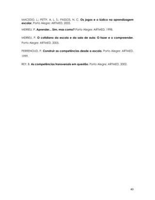40 
MACEDO, L.; PETTY, A. L. S.; PASSOS, N. C. Os jogos e o lúdico na aprendizagem escolar. Porto Alegre: ARTMED, 2005. 
MEIRIEU, P. Aprender... Sim, mas como? Porto Alegre: ARTMED, 1998. 
MEIRIEU, P. O cotidiano da escola e da sala de aula: O fazer e o compreender. Porto Alegre: ARTMED, 2005. 
PERRENOUD, P. Construir as competências desde a escola. Porto Alegre: ARTMED, 1999. 
REY, B. As competências transversais em questão. Porto Alegre: ARTMED, 2002. 