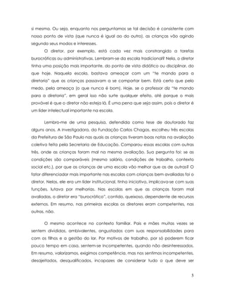 si mesma. Ou seja, enquanto nos perguntamos se tal decisão é consistente com nosso ponto de vista (que nunca é igual ao do outro), as crianças vão agindo segundo seus modos e interesses. 
O diretor, por exemplo, está cada vez mais constrangido a tarefas burocráticas ou administrativas. Lembram-se da escola tradicional? Nela, o diretor tinha uma posição mais importante, do ponto de vista didático ou disciplinar, do que hoje. Naquela escola, bastava ameaçar com um “te mando para a diretoria” que as crianças passavam a se comportar bem. Está certo que pelo medo, pela ameaça (o que nunca é bom). Hoje, se o professor diz “te mando para a diretoria”, em geral isso não surte qualquer efeito, até porque o mais provável é que o diretor não esteja lá. É uma pena que seja assim, pois o diretor é um líder intelectual importante na escola. 
Lembro-me de uma pesquisa, defendida como tese de doutorado faz alguns anos. A investigadora, da Fundação Carlos Chagas, escolheu três escolas da Prefeitura de São Paulo nas quais as crianças tiveram boas notas na avaliação coletiva feita pela Secretaria de Educação. Comparou essas escolas com outras três, onde as crianças foram mal na mesma avaliação. Sua pergunta foi: se as condições são comparáveis (mesmo salário, condições de trabalho, contexto social etc.), por que as crianças de uma escola vão melhor que as de outras? O fator diferenciador mais importante nas escolas com crianças bem avaliadas foi o diretor. Nelas, ele era um líder institucional, tinha iniciativa, implicava-se com suas funções, lutava por melhorias. Nas escolas em que as crianças foram mal avaliadas, o diretor era “burocrático”, contido, queixoso, dependente de recursos externos. Em resumo, nas primeiras escolas os diretores eram competentes, nas outras, não. 
O mesmo acontece no contexto familiar. Pais e mães muitas vezes se sentem divididos, ambivalentes, angustiados com suas responsabilidades para com os filhos e a gestão do lar. Por motivos de trabalho, por só poderem ficar pouco tempo em casa, sentem-se incompetentes, quando não desinteressados. Em resumo, valorizamos, exigimos competência, mas nos sentimos incompetentes, desajeitados, desqualificados, incapazes de considerar tudo o que deve ser 
5 
 