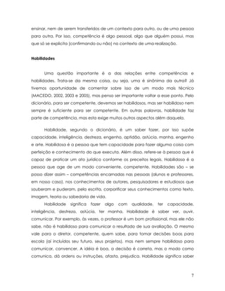 ensinar, nem de serem transferidos de um contexto para outro, ou de uma pessoa para outra. Por isso, competência é algo pessoal, algo que alguém possui, mas que só se explicita (confirmando ou não) no contexto de uma realização. 
Habilidades 
Uma questão importante é a das relações entre competências e habilidades. Trata-se da mesma coisa, ou seja, uma é sinônima da outra? Já tivemos oportunidade de comentar sobre isso de um modo mais técnico (MACEDO, 2002, 2003 e 2005), mas penso ser importante voltar a esse ponto. Pelo dicionário, para ser competente, devemos ser habilidosos, mas ser habilidoso nem sempre é suficiente para ser competente. Em outras palavras, habilidade faz parte de competência, mas esta exige muitos outros aspectos além daquela. 
Habilidade, segundo o dicionário, é um saber fazer, por isso supõe capacidade, inteligência, destreza, engenho, aptidão, astúcia, manha, engenho e arte. Habilidosa é a pessoa que tem capacidade para fazer alguma coisa com perfeição e conhecimento do que executa. Além disso, refere-se à pessoa que é capaz de praticar um ato jurídico conforme os preceitos legais. Habilidosa é a pessoa que age de um modo conveniente, competente. Habilidades são – se posso dizer assim – competências encarnadas nas pessoas (alunos e professores, em nosso caso), nos conhecimentos de autores, pesquisadores e estudiosos que souberam e puderam, pela escrita, corporificar seus conhecimentos como texto, imagem, teoria ou sabedoria de vida. 
Habilidade significa fazer algo com qualidade, ter capacidade, inteligência, destreza, astúcia, ter manha. Habilidade é saber ver, ouvir, comunicar. Por exemplo, às vezes, o professor é um bom profissional, mas ele não sabe, não é habilidoso para comunicar o resultado de sua avaliação. O mesmo vale para o diretor, competente, quem sabe, para tomar decisões boas para escola (aí incluídos seu futuro, seus projetos), mas nem sempre habilidoso para comunicar, convencer. A idéia é boa, a decisão é correta, mas o modo como comunica, dá ordens ou instruções, afasta, prejudica. Habilidade significa saber 
7 
 