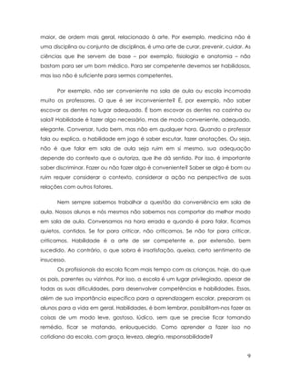 maior, de ordem mais geral, relacionado à arte. Por exemplo, medicina não é uma disciplina ou conjunto de disciplinas, é uma arte de curar, prevenir, cuidar. As ciências que lhe servem de base – por exemplo, fisiologia e anatomia – não bastam para ser um bom médico. Para ser competente devemos ser habilidosos, mas isso não é suficiente para sermos competentes. 
Por exemplo, não ser conveniente na sala de aula ou escola incomoda muito os professores. O que é ser inconveniente? É, por exemplo, não saber escovar os dentes no lugar adequado. É bom escovar os dentes na cozinha ou sala? Habilidade é fazer algo necessário, mas de modo conveniente, adequado, elegante. Conversar, tudo bem, mas não em qualquer hora. Quando o professor fala ou explica, a habilidade em jogo é saber escutar, fazer anotações. Ou seja, não é que falar em sala de aula seja ruim em si mesmo, sua adequação depende do contexto que o autoriza, que lhe dá sentido. Por isso, é importante saber discriminar. Fazer ou não fazer algo é conveniente? Saber se algo é bom ou ruim requer considerar o contexto, considerar a ação na perspectiva de suas relações com outros fatores. 
Nem sempre sabemos trabalhar a questão da conveniência em sala de aula. Nossos alunos e nós mesmos não sabemos nos comportar do melhor modo em sala de aula. Conversamos na hora errada e quando é para falar, ficamos quietos, contidos. Se for para criticar, não criticamos. Se não for para criticar, criticamos. Habilidade é a arte de ser competente e, por extensão, bem sucedido. Ao contrário, o que sobra é insatisfação, queixa, certo sentimento de insucesso. 
Os profissionais da escola ficam mais tempo com as crianças, hoje, do que os pais, parentes ou vizinhos. Por isso, a escola é um lugar privilegiado, apesar de todas as suas dificuldades, para desenvolver competências e habilidades. Essas, além de sua importância específica para a aprendizagem escolar, preparam os alunos para a vida em geral. Habilidades, é bom lembrar, possibilitam-nos fazer as coisas de um modo leve, gostoso, lúdico, sem que se precise ficar tomando remédio, ficar se matando, enlouquecido. Como aprender a fazer isso no cotidiano da escola, com graça, leveza, alegria, responsabilidade? 
9 
 