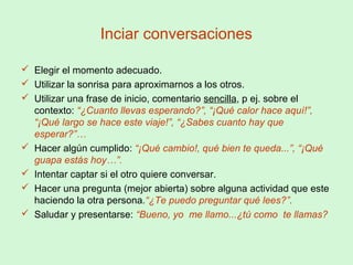 Inciar conversaciones
 Elegir el momento adecuado.
 Utilizar la sonrisa para aproximarnos a los otros.
 Utilizar una frase de inicio, comentario sencilla, p ej. sobre el
contexto: “¿Cuanto llevas esperando?”, “¡Qué calor hace aquí!”,
“¡Qué largo se hace este viaje!”, “¿Sabes cuanto hay que
esperar?”…
 Hacer algún cumplido: “¡Qué cambio!, qué bien te queda...”, “¡Qué
guapa estás hoy…”.
 Intentar captar si el otro quiere conversar.
 Hacer una pregunta (mejor abierta) sobre alguna actividad que este
haciendo la otra persona.“¿Te puedo preguntar qué lees?”.
 Saludar y presentarse: “Bueno, yo me llamo...¿tú como te llamas?
 