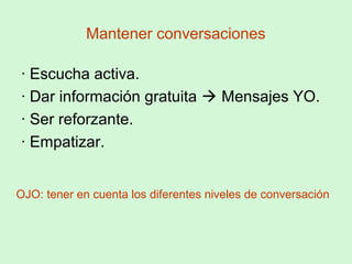 Mantener conversaciones
· Escucha activa.
· Dar información gratuita  Mensajes YO.
· Ser reforzante.
· Empatizar.
OJO: tener en cuenta los diferentes niveles de conversación
 