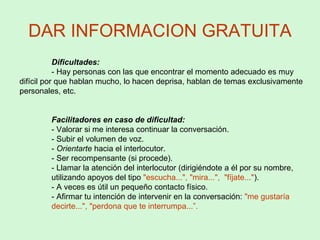 DAR INFORMACION GRATUITA
Dificultades:
- Hay personas con las que encontrar el momento adecuado es muy
difícil por que hablan mucho, lo hacen deprisa, hablan de temas exclusivamente
personales, etc.
Facilitadores en caso de dificultad:
- Valorar si me interesa continuar la conversación.
- Subir el volumen de voz.
- Orientarte hacia el interlocutor.
- Ser recompensante (si procede).
- Llamar la atención del interlocutor (dirigiéndote a él por su nombre,
utilizando apoyos del tipo "escucha...", "mira...", "fíjate...").
- A veces es útil un pequeño contacto físico.
- Afirmar tu intención de intervenir en la conversación: "me gustaría
decirte...", "perdona que te interrumpa...”.
 