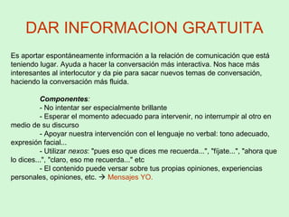 DAR INFORMACION GRATUITA
Es aportar espontáneamente información a la relación de comunicación que está
teniendo lugar. Ayuda a hacer la conversación más interactiva. Nos hace más
interesantes al interlocutor y da pie para sacar nuevos temas de conversación,
haciendo la conversación más fluida.
Componentes:
- No intentar ser especialmente brillante
- Esperar el momento adecuado para intervenir, no interrumpir al otro en
medio de su discurso
- Apoyar nuestra intervención con el lenguaje no verbal: tono adecuado,
expresión facial...
- Utilizar nexos: "pues eso que dices me recuerda...", "fíjate...", "ahora que
lo dices...", "claro, eso me recuerda..." etc
- El contenido puede versar sobre tus propias opiniones, experiencias
personales, opiniones, etc.  Mensajes YO.
 