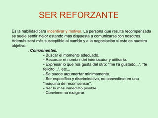 SER REFORZANTE
Es la habilidad para incentivar y motivar. La persona que resulta recompensada
se suele sentir mejor estando más dispuesta a comunicarse con nosotros.
Además será más susceptible al cambio y a la negociación si este es nuestro
objetivo.
. Componentes:
- Buscar el momento adecuado.
- Recordar el nombre del interlocutor y utilizarlo.
- Expresar lo que nos gusta del otro: "me ha gustado...", "te
felicito...", etc...
- Se puede argumentar mínimamente.
- Ser específico y discriminativo, no convertirse en una
"máquina de recompensar".
- Ser lo más inmediato posible.
- Conviene no exagerar.
 