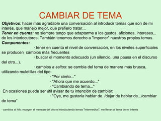CAMBIAR DE TEMA
Objetivos: hacer más agradable una conversación al introducir temas que son de mi
interés, que manejo mejor, que prefiero tratar…
Tener en cuenta: no siempre tengo que adaptarme a los gustos, aficiones, intereses...
de los interlocutores. También tenemos derecho a "imponer" nuestros propios temas.
Componentes:
· tener en cuenta el nivel de conversación, en los niveles superficiales
se producen cambios más frecuentes
· buscar el momento adecuado (un silencio, una pausa en el discurso
del otro...).
· cambios a saltos: se cambia del tema de manera más brusca,
utilizando muletillas del tipo:
· "Por cierto..."
· "Ahora que me acuerdo..."
· "Cambiando de tema..."
En ocasiones puede ser útil avisar de tu intención de cambiar:
· "Oye, me gustaría hablar de../dejar de hablar de.../cambiar
de tema“
· cambios al hilo: recogen el mensaje del otro e introduciendo temas "intermedios", me llevan al tema de mi interés
 