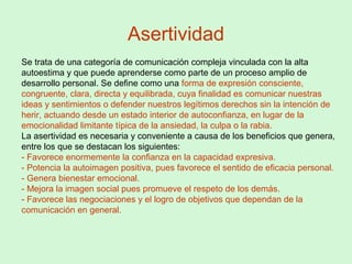 Asertividad
Se trata de una categoría de comunicación compleja vinculada con la alta
autoestima y que puede aprenderse como parte de un proceso amplio de
desarrollo personal. Se define como una forma de expresión consciente,
congruente, clara, directa y equilibrada, cuya finalidad es comunicar nuestras
ideas y sentimientos o defender nuestros legítimos derechos sin la intención de
herir, actuando desde un estado interior de autoconfianza, en lugar de la
emocionalidad limitante típica de la ansiedad, la culpa o la rabia.
La asertividad es necesaria y conveniente a causa de los beneficios que genera,
entre los que se destacan los siguientes:
- Favorece enormemente la confianza en la capacidad expresiva.
- Potencia la autoimagen positiva, pues favorece el sentido de eficacia personal.
- Genera bienestar emocional.
- Mejora la imagen social pues promueve el respeto de los demás.
- Favorece las negociaciones y el logro de objetivos que dependan de la
comunicación en general.
 