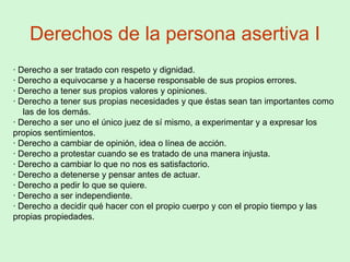 Derechos de la persona asertiva I
· Derecho a ser tratado con respeto y dignidad.
· Derecho a equivocarse y a hacerse responsable de sus propios errores.
· Derecho a tener sus propios valores y opiniones.
· Derecho a tener sus propias necesidades y que éstas sean tan importantes como
las de los demás.
· Derecho a ser uno el único juez de sí mismo, a experimentar y a expresar los
propios sentimientos.
· Derecho a cambiar de opinión, idea o línea de acción.
· Derecho a protestar cuando se es tratado de una manera injusta.
· Derecho a cambiar lo que no nos es satisfactorio.
· Derecho a detenerse y pensar antes de actuar.
· Derecho a pedir lo que se quiere.
· Derecho a ser independiente.
· Derecho a decidir qué hacer con el propio cuerpo y con el propio tiempo y las
propias propiedades.
 