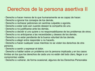 Derechos de la persona asertiva II
· Derecho a hacer menos de lo que humanamente se es capaz de hacer.
· Derecho a ignorar los consejos de los demás.
· Derecho a rechazar peticiones sin sentirse culpable o egoísta.
· Derecho a estar solo aún cuando deseen la compañía de uno.
· Derecho a no justificarse ante los demás.
· Derecho a decidir si uno quiere o no responsabilizarse de los problemas de otros.
· Derecho a no anticiparse a las necesidades y deseos de los demás.
· Derecho a no estar pendiente de la buena voluntad de los demás.
· Derecho a elegir entre responder o no hacerlo.
· Derecho a hacer cualquier cosa mientras no se violen los derechos de otra
persona.
· Derecho a sentir y expresar el dolor.
· Derecho a hablar sobre un problema con la persona implicada y en los casos
límites en los que los derechos de cada uno no están del todo claro, llegar a un
compromiso viable.
· Derecho a vulnerar, de forma ocasional, algunos de los Derechos Personales
 