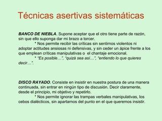 Técnicas asertivas sistemáticas
BANCO DE NIEBLA. Supone aceptar que el otro tiene parte de razón,
sin que ello suponga dar mi brazo a torcer.
* Nos permite recibir las críticas sin sentirnos violentos ni
adoptar actitudes ansiosas ni defensivas, y sin ceder un ápice frente a los
que emplean críticas manipulativas o el chantaje emocional.
* “Es posible…”, “quizá sea así…”, “entiendo lo que quieres
decir…”.
DISCO RAYADO. Consiste en insistir en nuestra postura de una manera
continuada, sin entrar en ningún tipo de discusión. Decir claramente,
desde el principio, mi objetivo y repetirlo.
* Nos permite ignorar las trampas verbales manipulativas, los
cebos dialécticos, sin apartarnos del punto en el que queremos insistir.
 