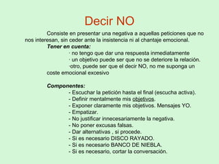 Decir NO
Consiste en presentar una negativa a aquellas peticiones que no
nos interesan, sin ceder ante la insistencia ni al chantaje emocional.
Tener en cuenta:
· no tengo que dar una respuesta inmediatamente
· un objetivo puede ser que no se deteriore la relación.
·otro, puede ser que el decir NO, no me suponga un
coste emocional excesivo
Componentes:
- Escuchar la petición hasta el final (escucha activa).
- Definir mentalmente mis objetivos.
- Exponer claramente mis objetivos. Mensajes YO.
- Empatizar.
- No justificar innecesariamente la negativa.
- No poner excusas falsas.
- Dar alternativas , si procede.
- Si es necesario DISCO RAYADO.
- Si es necesario BANCO DE NIEBLA.
- Si es necesario, cortar la conversación.
 