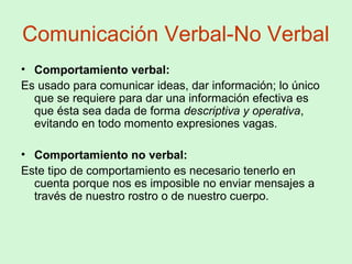 Comunicación Verbal-No Verbal
• Comportamiento verbal:
Es usado para comunicar ideas, dar información; lo único
que se requiere para dar una información efectiva es
que ésta sea dada de forma descriptiva y operativa,
evitando en todo momento expresiones vagas.
• Comportamiento no verbal:
Este tipo de comportamiento es necesario tenerlo en
cuenta porque nos es imposible no enviar mensajes a
través de nuestro rostro o de nuestro cuerpo.
 