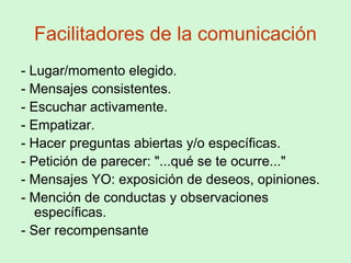 Facilitadores de la comunicación
- Lugar/momento elegido.
- Mensajes consistentes.
- Escuchar activamente.
- Empatizar.
- Hacer preguntas abiertas y/o específicas.
- Petición de parecer: "...qué se te ocurre..."
- Mensajes YO: exposición de deseos, opiniones.
- Mención de conductas y observaciones
específicas.
- Ser recompensante
 