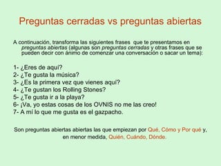 Preguntas cerradas vs preguntas abiertas
A continuación, transforma las siguientes frases que te presentamos en
preguntas abiertas (algunas son preguntas cerradas y otras frases que se
pueden decir con ánimo de comenzar una conversación o sacar un tema):
1- ¿Eres de aquí?
2- ¿Te gusta la música?
3- ¿Es la primera vez que vienes aquí?
4- ¿Te gustan los Rolling Stones?
5- ¿Te gusta ir a la playa?
6- ¡Va, yo estas cosas de los OVNIS no me las creo!
7- A mí lo que me gusta es el gazpacho.
Son preguntas abiertas abiertas las que empiezan por Qué, Cómo y Por qué y,
en menor medida, Quién, Cuándo, Dónde.
 