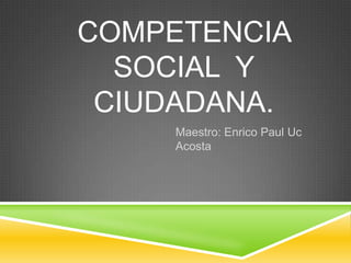 COMPETENCIA
SOCIAL Y
CIUDADANA.
Maestro: Enrico Paul Uc
Acosta
 