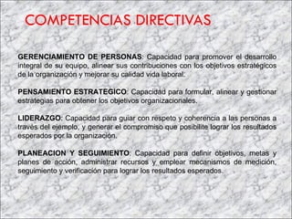 COMPETENCIAS DIRECTIVAS GERENCIAMIENTO DE PERSONAS : Capacidad para promover el desarrollo integral de su equipo, alinear sus contribuciones con los objetivos estratégicos de la organización y mejorar su calidad vida laboral. PENSAMIENTO ESTRATEGICO : Capacidad para formular, alinear y gestionar estrategias para obtener los objetivos organizacionales. LIDERAZGO : Capacidad para guiar con respeto y coherencia a las personas a través del ejemplo, y generar el compromiso que posibilite lograr los resultados esperados por la organización.  PLANEACION Y SEGUIMIENTO : Capacidad para definir objetivos, metas y planes de acción, administrar recursos y emplear mecanismos de medición, seguimiento y verificación para lograr los resultados esperados. 