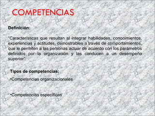 COMPETENCIAS Definición:  “ Características que resultan al integrar habilidades, conocimientos, experiencias y actitudes, demostrables a través de comportamientos, que le permiten a las personas actuar de acuerdo con los parámetros definidos por la organización y las conducen a un desempeño superior”. Tipos de competencias: Competencias organizacionales Competencias específicas 