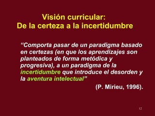 Visi ón curricular:  De la certeza a la incertidumbre “ Comporta pasar de un paradigma  basado en certezas (en que los aprendizajes son planteados de forma metódica y progresiva), a un paradigma de la  incertidumbre  que introduce el desorden y la  aventura intelectual ”   (P. Mirieu, 1996). 