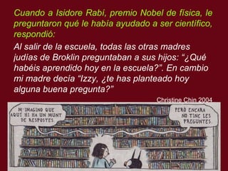 Cuando a Isidore Rabí, premio Nobel de física, le preguntaron qu é  le hab í a ayudado a ser científico, respondi ó : Al salir de la escuela, todas las otras madres jud ía s de Broklin preguntaban a sus hijos: “¿Qu é  hab éis  aprendido hoy en la escuela?”.  En cambio mi madre dec ía  “Izzy, ¿te has planteado hoy alguna buena pregunta?”  Christine Chin 2004 