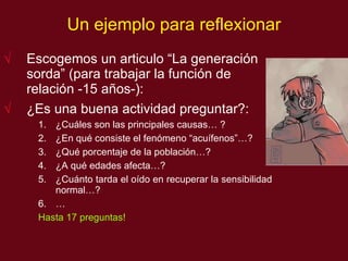 Un ejemplo para reflexionar Escogemos un articulo “La generación sorda” (para trabajar la función de relación -15 años-): ¿Es una buena actividad preguntar?:  ¿Cu áles son las principales causas…  ? ¿En qu é consiste el fenómeno “acuífenos”… ? ¿Qu é  porcentaje de la poblaci ón… ? ¿A qu é  edades afecta…? ¿Cuánto tarda el oído en recuperar la sensibilidad normal…?  … Hasta 17 preguntas! 