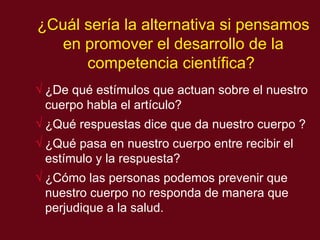 ¿Cu ál  ser í a la alternativa si pensamos en promover el desarrollo de la compet encia científica?   ¿De qué estímulos que actuan sobre el nuestro cuerpo habla el artículo?  ¿Qué respuestas dice que da nuestro cuerpo ? ¿Qué pasa en nuestro cuerpo entre recibir el estímulo y la respuesta? ¿Cómo las personas podemos prevenir que nuestro cuerpo no responda de manera que perjudique a la salud.  