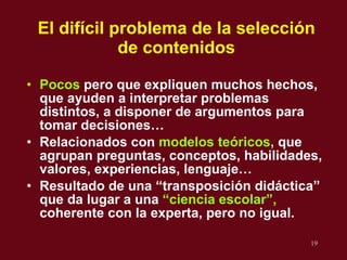 El dif ícil problema de la selección de contenidos Pocos   pero que expliquen muchos hechos, que ayuden a interpretar problemas distintos, a disponer de argumentos para tomar decisiones… Relacionados con  modelos te óricos ,  que agrupan preguntas, conceptos, habilidades, valores, experiencias, lenguaje… Resultado de una “transposición didáctica” que da lugar a una  “ciencia escolar”,  coherente con la experta, pero no igual. 